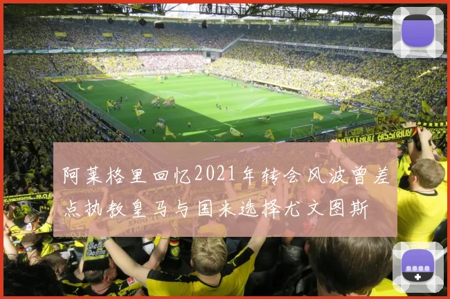 阿莱格里回忆2021年转会风波曾差点执教皇马与国米选择尤文图斯