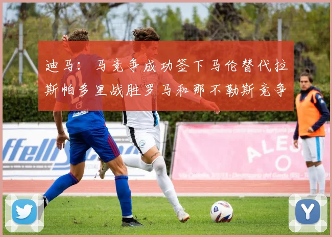 迪马：马竞争成功签下马伦替代拉斯帕多里战胜罗马和那不勒斯竞争