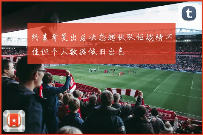 约基奇复出后状态起伏队伍战绩不佳但个人数据依旧出色