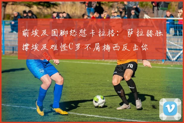 前埃及国脚怒怼卡拉格：萨拉赫独撑埃及难怪C罗不屑梅西反击你