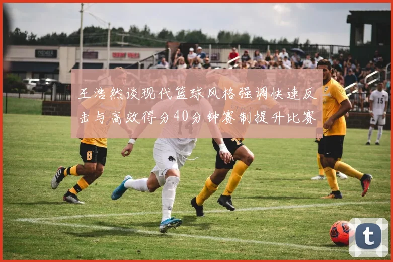 王浩然谈现代篮球风格强调快速反击与高效得分40分钟赛制提升比赛观赏性