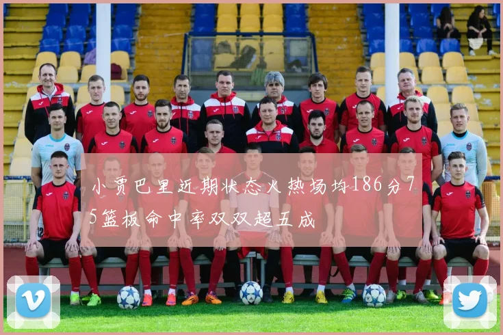 小贾巴里近期状态火热场均186分75篮板命中率双双超五成