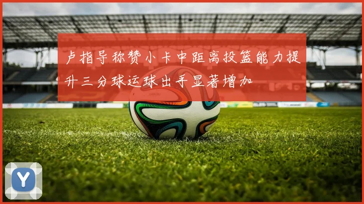 卢指导称赞小卡中距离投篮能力提升三分球运球出手显著增加