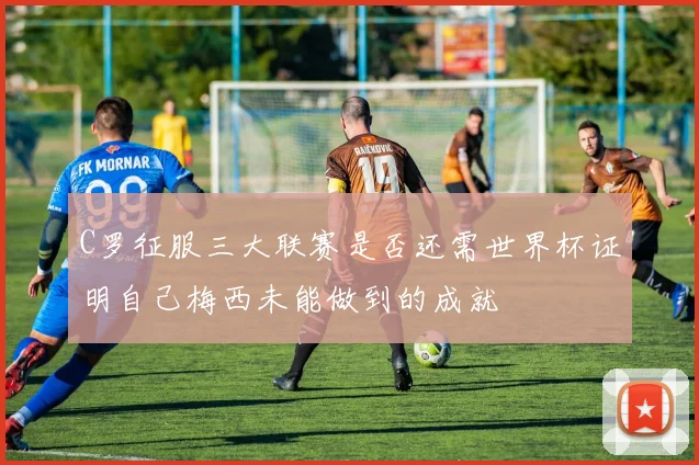 C罗征服三大联赛是否还需世界杯证明自己梅西未能做到的成就