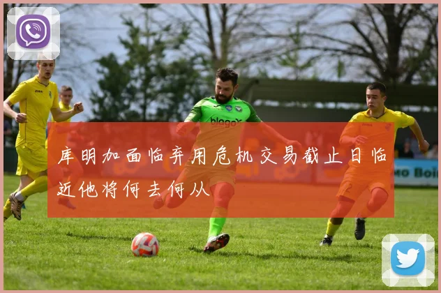 库明加面临弃用危机交易截止日临近他将何去何从