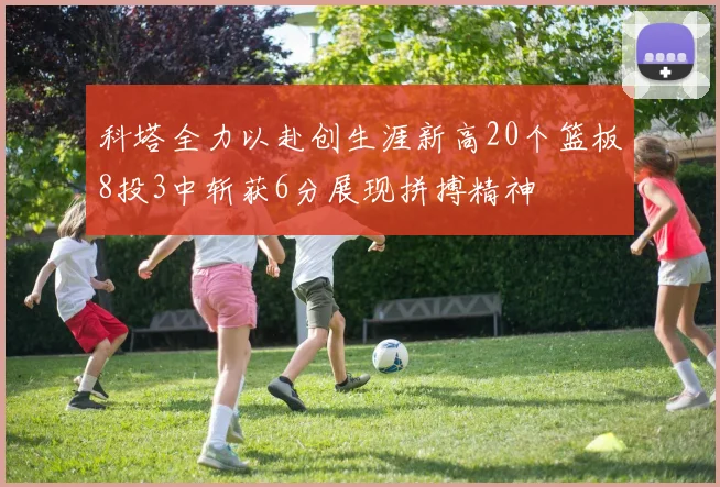 科塔全力以赴创生涯新高20个篮板8投3中斩获6分展现拼搏精神