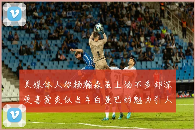 美媒体人称杨瀚森虽上场不多却深受喜爱类似当年白曼巴的魅力引人瞩目
