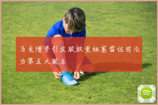 马竞增资引发股权重组塞雷佐将沦为第五大股东