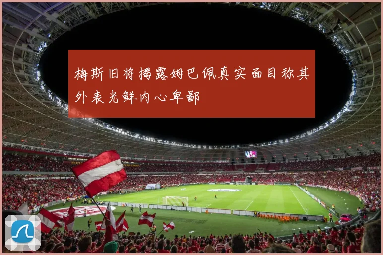 梅斯旧将揭露姆巴佩真实面目称其外表光鲜内心卑鄙