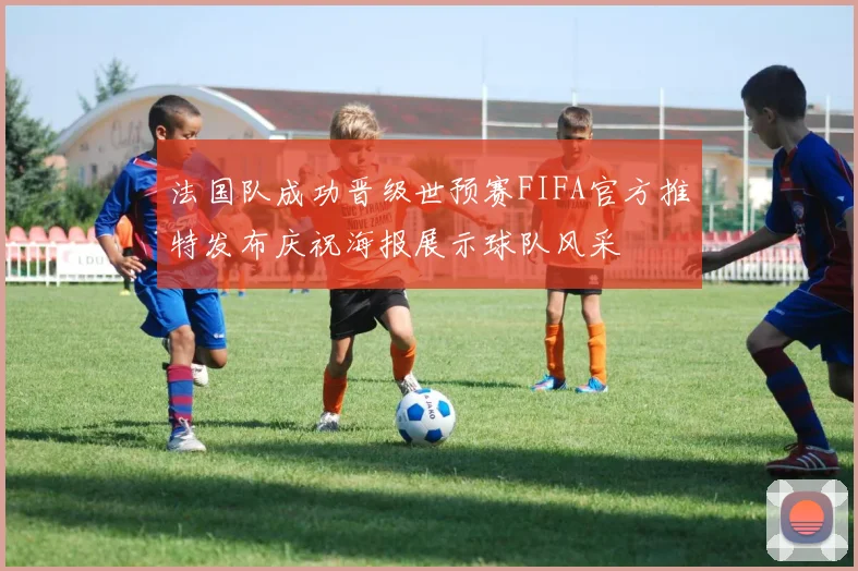 法国队成功晋级世预赛FIFA官方推特发布庆祝海报展示球队风采