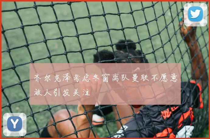 齐尔克泽考虑冬窗离队曼联不愿意放人引发关注