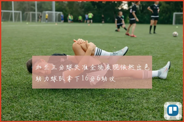 加兰三分球失准全场表现依然出色助力球队拿下16分6助攻