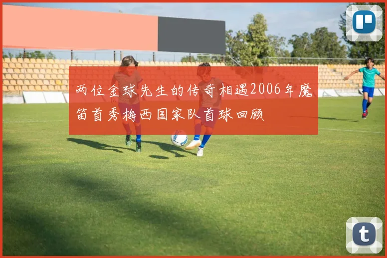 两位金球先生的传奇相遇2006年魔笛首秀梅西国家队首球回顾