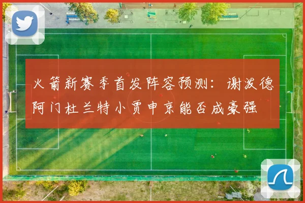 火箭新赛季首发阵容预测：谢泼德阿门杜兰特小贾申京能否成豪强