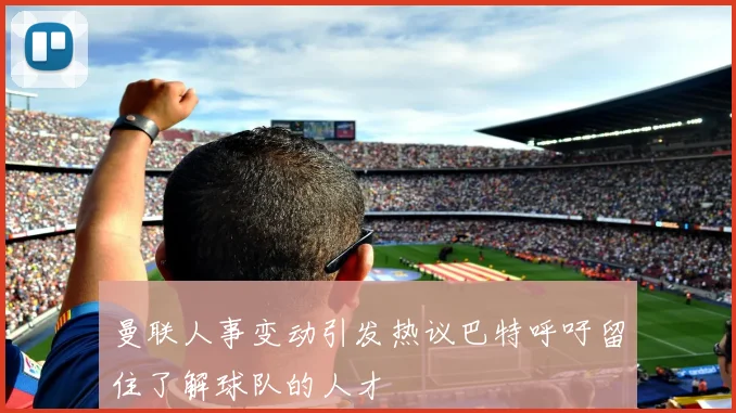曼联人事变动引发热议巴特呼吁留住了解球队的人才
