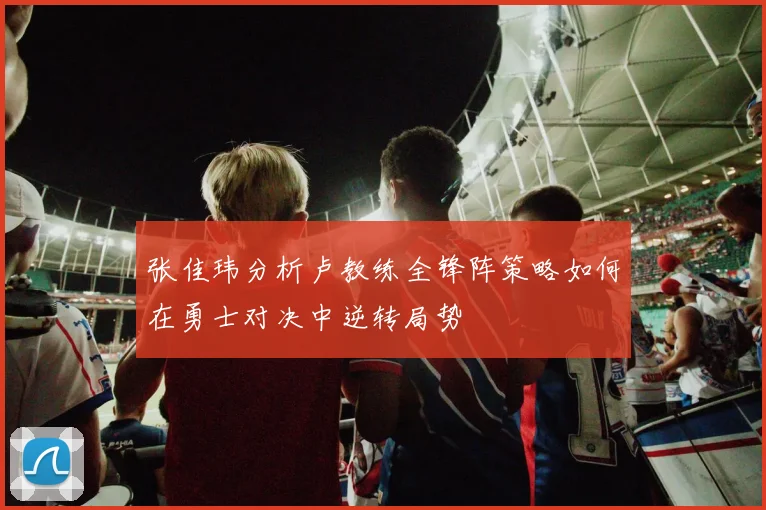 张佳玮分析卢教练全锋阵策略如何在勇士对决中逆转局势