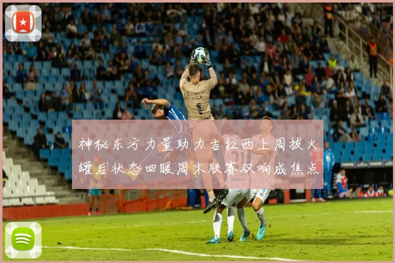 神秘东方力量助力吉拉西上周拔火罐后状态回暖周末联赛双响成焦点