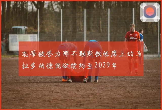 孔蒂被誉为那不勒斯教练席上的马拉多纳德佬欲续约至2029年