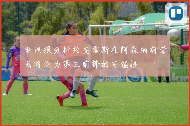 电讯报分析约克雷斯在阿森纳前景或将沦为第三前锋的可能性