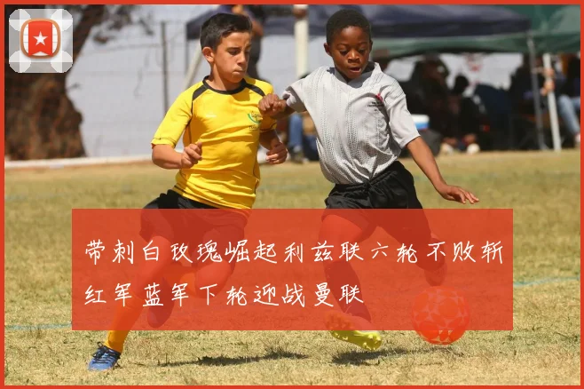 带刺白玫瑰崛起利兹联六轮不败斩红军蓝军下轮迎战曼联