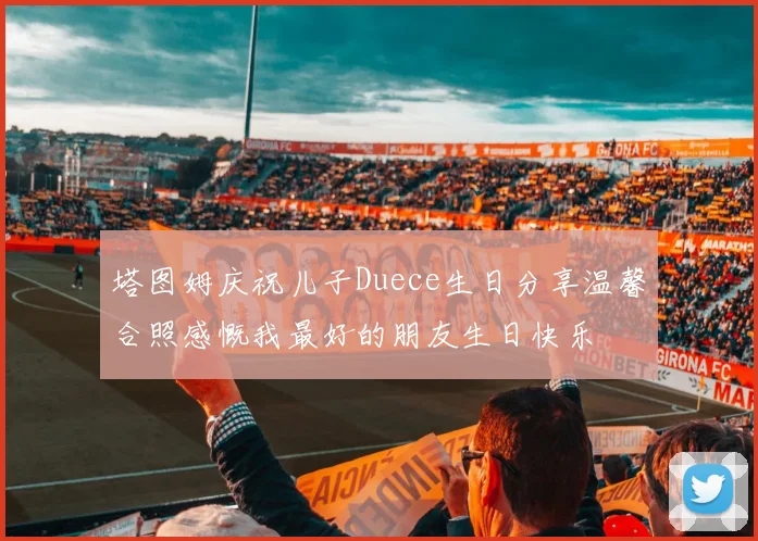 塔图姆庆祝儿子Duece生日分享温馨合照感慨我最好的朋友生日快乐