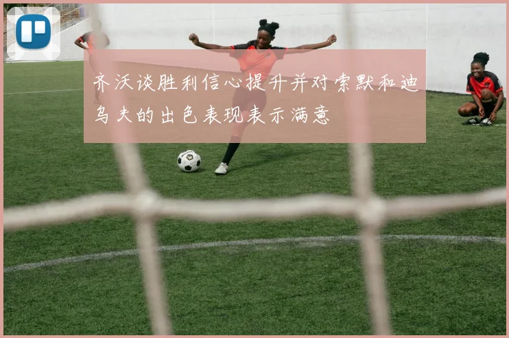 齐沃谈胜利信心提升并对索默和迪乌夫的出色表现表示满意