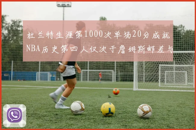 杜兰特生涯第1000次单场20分成就NBA历史第四人仅次于詹姆斯邮差与天勾