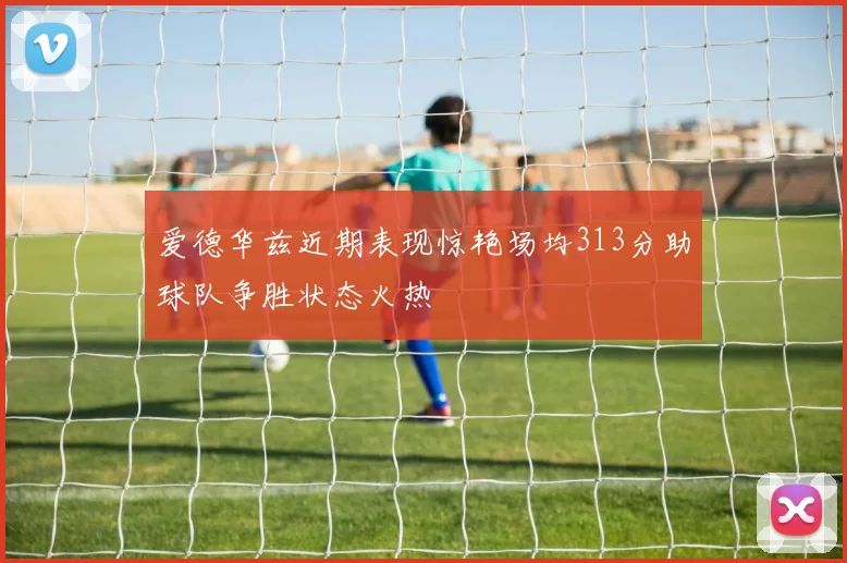 爱德华兹近期表现惊艳场均313分助球队争胜状态火热