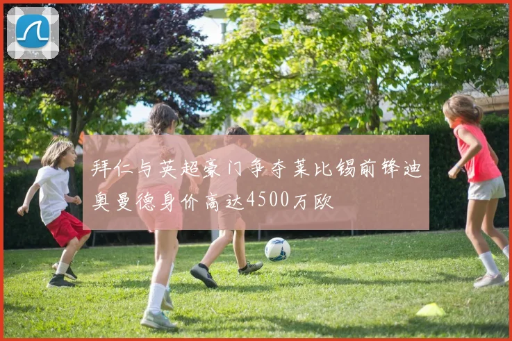 拜仁与英超豪门争夺莱比锡前锋迪奥曼德身价高达4500万欧