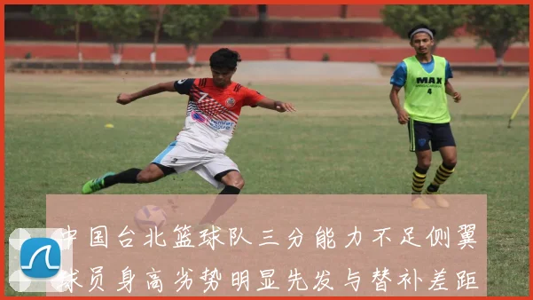 中国台北篮球队三分能力不足侧翼球员身高劣势明显先发与替补差距显著
