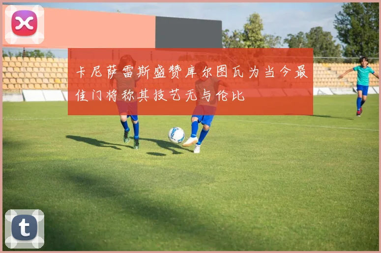 卡尼萨雷斯盛赞库尔图瓦为当今最佳门将称其技艺无与伦比