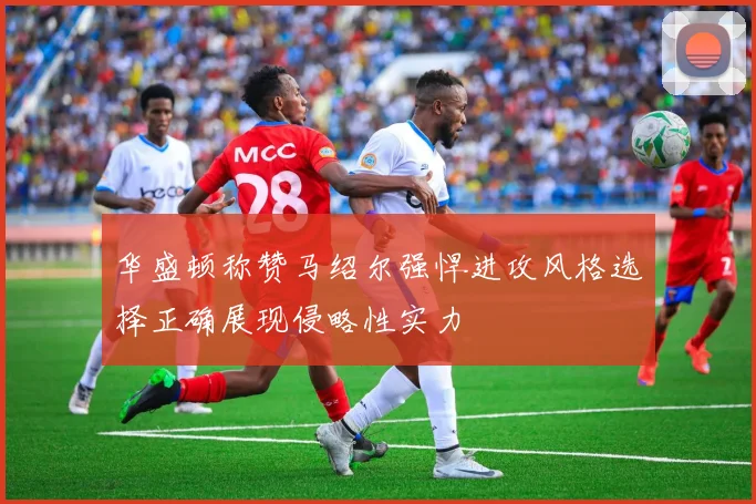 华盛顿称赞马绍尔强悍进攻风格选择正确展现侵略性实力