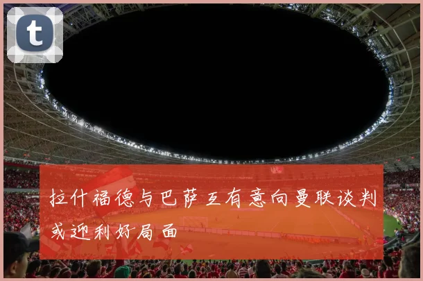 拉什福德与巴萨互有意向曼联谈判或迎利好局面